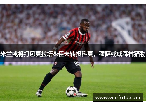 米兰或将打包莫拉塔&佳夫转投科莫，穆萨或成森林猎物